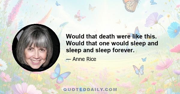 Would that death were like this. Would that one would sleep and sleep and sleep forever.