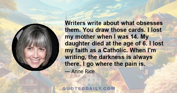 Writers write about what obsesses them. You draw those cards. I lost my mother when I was 14. My daughter died at the age of 6. I lost my faith as a Catholic. When I'm writing, the darkness is always there. I go where