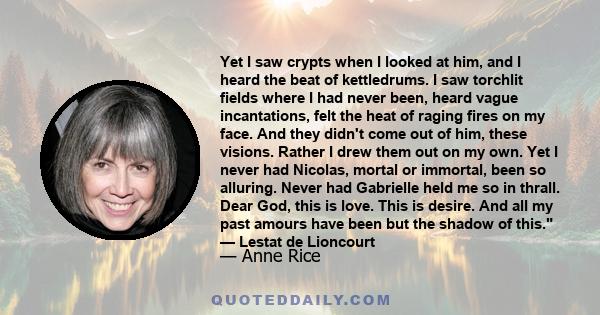 Yet I saw crypts when I looked at him, and I heard the beat of kettledrums. I saw torchlit fields where I had never been, heard vague incantations, felt the heat of raging fires on my face. And they didn't come out of