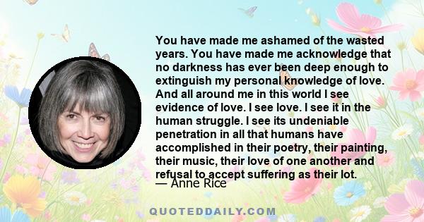 You have made me ashamed of the wasted years. You have made me acknowledge that no darkness has ever been deep enough to extinguish my personal knowledge of love. And all around me in this world I see evidence of love.