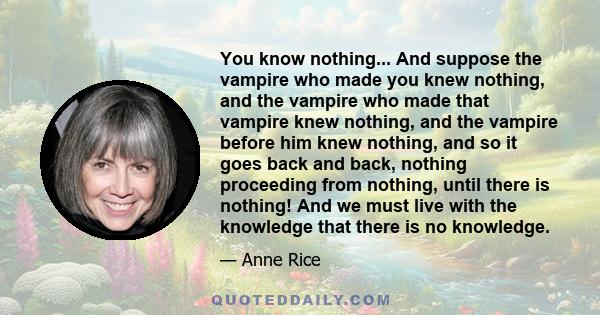 You know nothing... And suppose the vampire who made you knew nothing, and the vampire who made that vampire knew nothing, and the vampire before him knew nothing, and so it goes back and back, nothing proceeding from