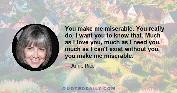 You make me miserable. You really do, I want you to know that. Much as I love you, much as I need you, much as I can't exist without you, you make me miserable.