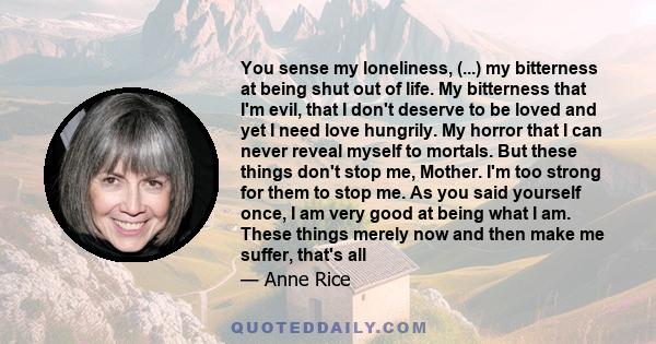 You sense my loneliness, (...) my bitterness at being shut out of life. My bitterness that I'm evil, that I don't deserve to be loved and yet I need love hungrily. My horror that I can never reveal myself to mortals.