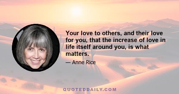 Your love to others, and their love for you, that the increase of love in life itself around you, is what matters.