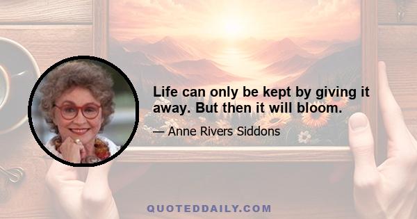 Life can only be kept by giving it away. But then it will bloom.