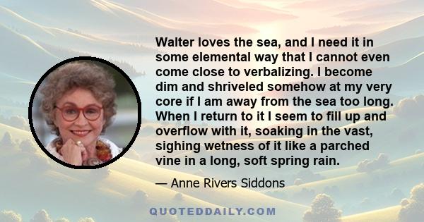 Walter loves the sea, and I need it in some elemental way that I cannot even come close to verbalizing. I become dim and shriveled somehow at my very core if I am away from the sea too long. When I return to it I seem