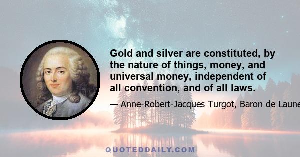 Gold and silver are constituted, by the nature of things, money, and universal money, independent of all convention, and of all laws.