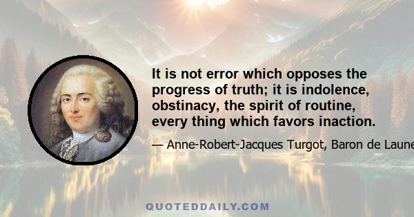 It is not error which opposes the progress of truth; it is indolence, obstinacy, the spirit of routine, every thing which favors inaction.