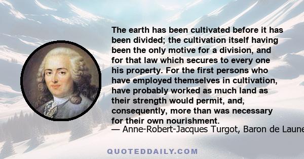 The earth has been cultivated before it has been divided; the cultivation itself having been the only motive for a division, and for that law which secures to every one his property. For the first persons who have