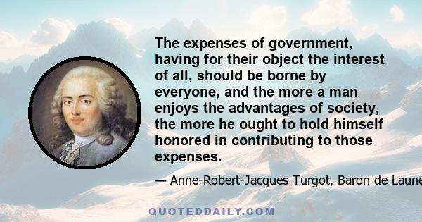 The expenses of government, having for their object the interest of all, should be borne by everyone, and the more a man enjoys the advantages of society, the more he ought to hold himself honored in contributing to