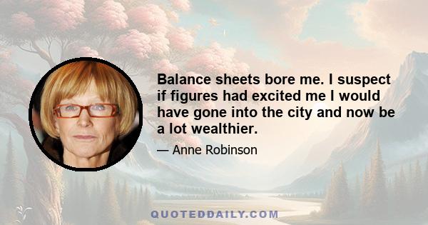 Balance sheets bore me. I suspect if figures had excited me I would have gone into the city and now be a lot wealthier.