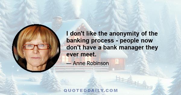 I don't like the anonymity of the banking process - people now don't have a bank manager they ever meet.