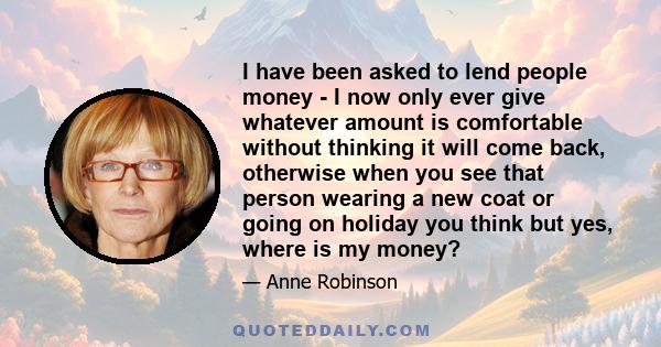 I have been asked to lend people money - I now only ever give whatever amount is comfortable without thinking it will come back, otherwise when you see that person wearing a new coat or going on holiday you think but