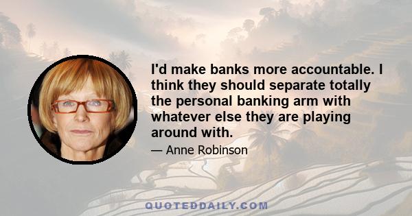 I'd make banks more accountable. I think they should separate totally the personal banking arm with whatever else they are playing around with.