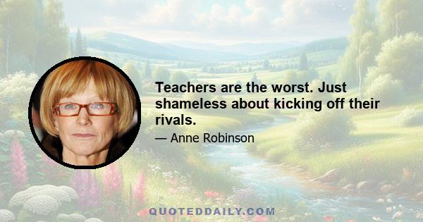 Teachers are the worst. Just shameless about kicking off their rivals.