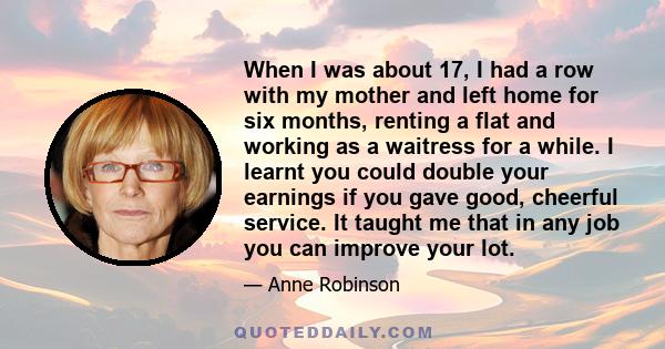 When I was about 17, I had a row with my mother and left home for six months, renting a flat and working as a waitress for a while. I learnt you could double your earnings if you gave good, cheerful service. It taught