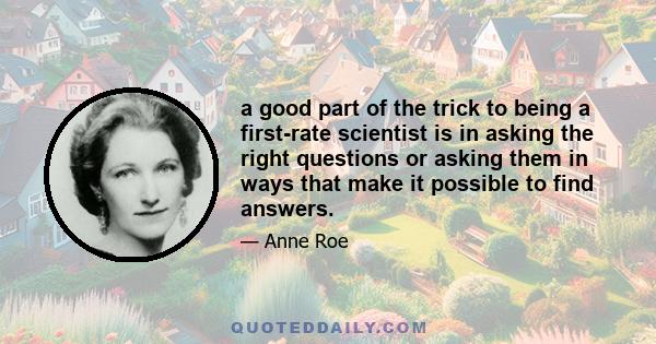 a good part of the trick to being a first-rate scientist is in asking the right questions or asking them in ways that make it possible to find answers.