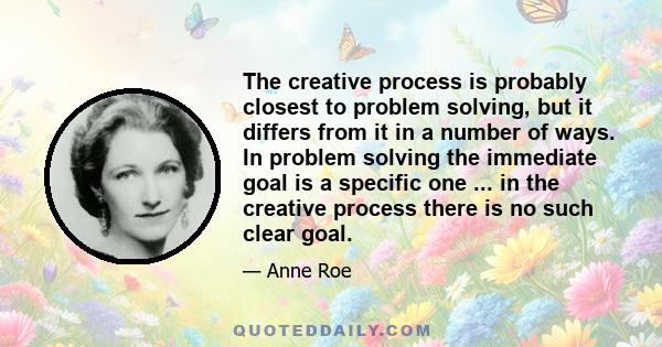 The creative process is probably closest to problem solving, but it differs from it in a number of ways. In problem solving the immediate goal is a specific one ... in the creative process there is no such clear goal.