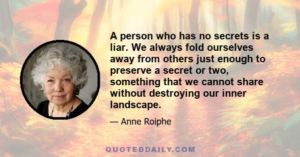 A person who has no secrets is a liar. We always fold ourselves away from others just enough to preserve a secret or two, something that we cannot share without destroying our inner landscape.