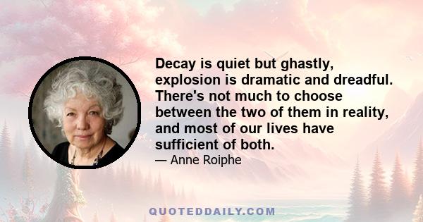 Decay is quiet but ghastly, explosion is dramatic and dreadful. There's not much to choose between the two of them in reality, and most of our lives have sufficient of both.