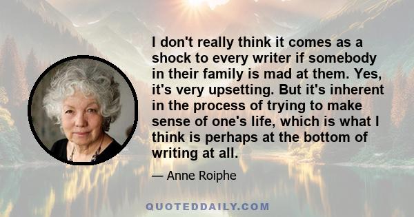 I don't really think it comes as a shock to every writer if somebody in their family is mad at them. Yes, it's very upsetting. But it's inherent in the process of trying to make sense of one's life, which is what I