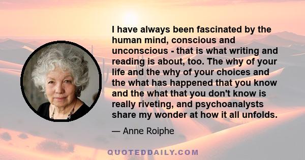 I have always been fascinated by the human mind, conscious and unconscious - that is what writing and reading is about, too. The why of your life and the why of your choices and the what has happened that you know and