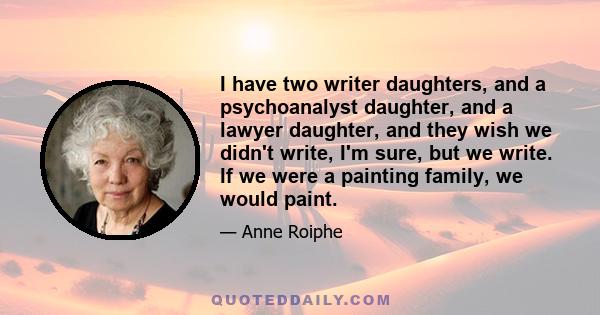 I have two writer daughters, and a psychoanalyst daughter, and a lawyer daughter, and they wish we didn't write, I'm sure, but we write. If we were a painting family, we would paint.