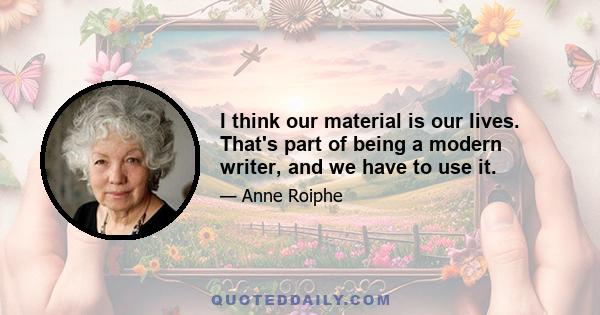 I think our material is our lives. That's part of being a modern writer, and we have to use it.