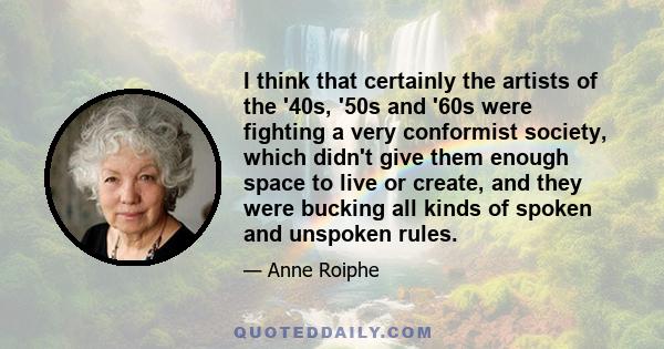 I think that certainly the artists of the '40s, '50s and '60s were fighting a very conformist society, which didn't give them enough space to live or create, and they were bucking all kinds of spoken and unspoken rules.