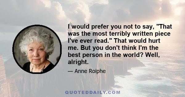 I would prefer you not to say, That was the most terribly written piece I've ever read. That would hurt me. But you don't think I'm the best person in the world? Well, alright.