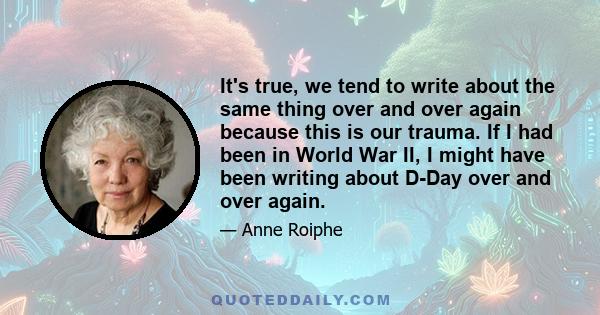 It's true, we tend to write about the same thing over and over again because this is our trauma. If I had been in World War II, I might have been writing about D-Day over and over again.