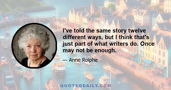 I've told the same story twelve different ways, but I think that's just part of what writers do. Once may not be enough.