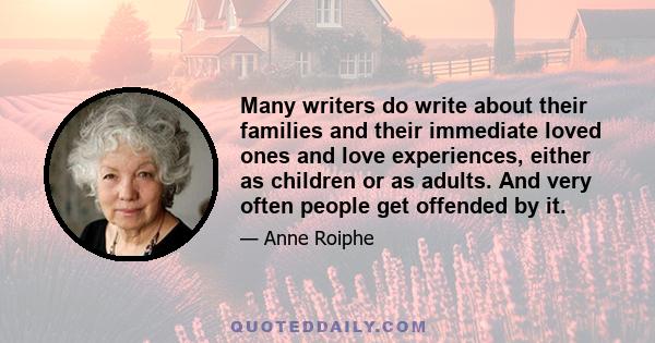 Many writers do write about their families and their immediate loved ones and love experiences, either as children or as adults. And very often people get offended by it.