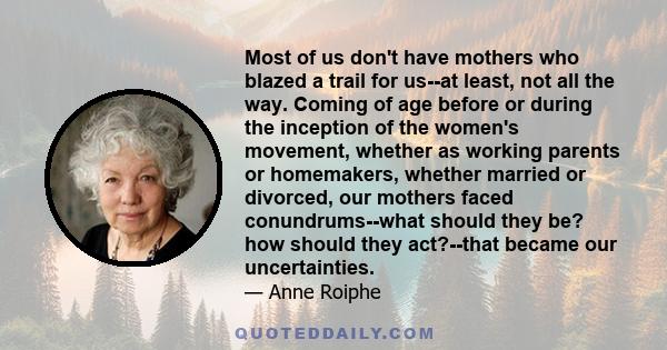 Most of us don't have mothers who blazed a trail for us--at least, not all the way. Coming of age before or during the inception of the women's movement, whether as working parents or homemakers, whether married or