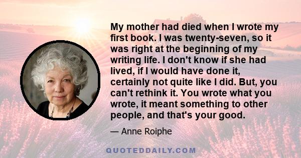 My mother had died when I wrote my first book. I was twenty-seven, so it was right at the beginning of my writing life. I don't know if she had lived, if I would have done it, certainly not quite like I did. But, you