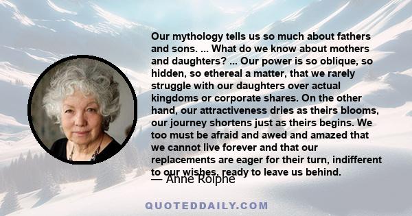 Our mythology tells us so much about fathers and sons. ... What do we know about mothers and daughters? ... Our power is so oblique, so hidden, so ethereal a matter, that we rarely struggle with our daughters over