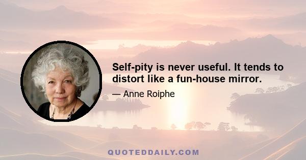 Self-pity is never useful. It tends to distort like a fun-house mirror.