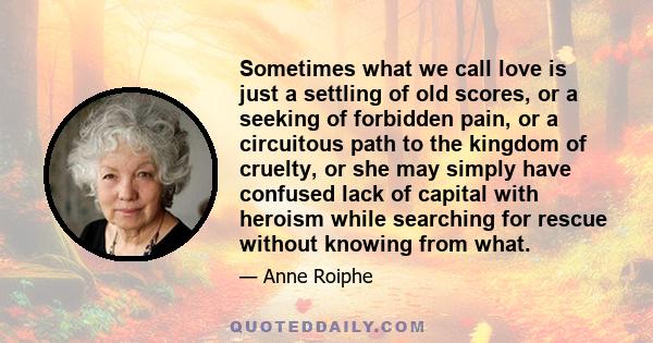 Sometimes what we call love is just a settling of old scores, or a seeking of forbidden pain, or a circuitous path to the kingdom of cruelty, or she may simply have confused lack of capital with heroism while searching