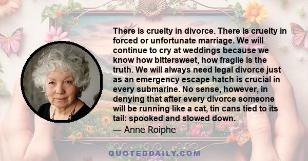 There is cruelty in divorce. There is cruelty in forced or unfortunate marriage. We will continue to cry at weddings because we know how bittersweet, how fragile is the truth. We will always need legal divorce just as