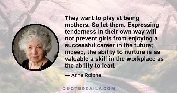 They want to play at being mothers. So let them. Expressing tenderness in their own way will not prevent girls from enjoying a successful career in the future; indeed, the ability to nurture is as valuable a skill in