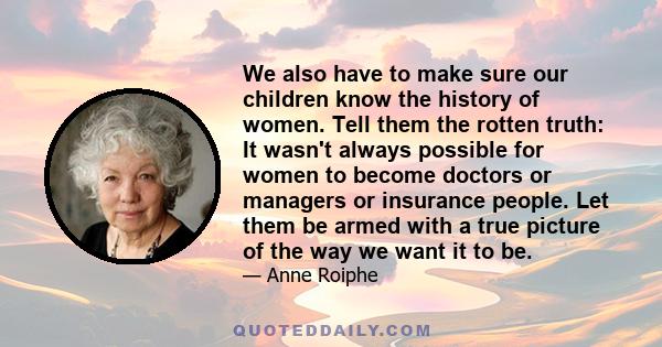 We also have to make sure our children know the history of women. Tell them the rotten truth: It wasn't always possible for women to become doctors or managers or insurance people. Let them be armed with a true picture