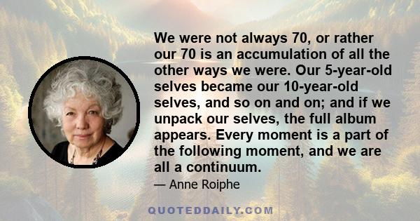 We were not always 70, or rather our 70 is an accumulation of all the other ways we were. Our 5-year-old selves became our 10-year-old selves, and so on and on; and if we unpack our selves, the full album appears. Every 