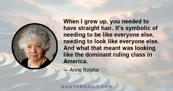 When I grew up, you needed to have straight hair. It's symbolic of needing to be like everyone else, needing to look like everyone else. And what that meant was looking like the dominant ruling class in America.