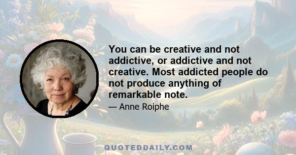 You can be creative and not addictive, or addictive and not creative. Most addicted people do not produce anything of remarkable note.