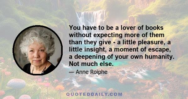 You have to be a lover of books without expecting more of them than they give - a little pleasure, a little insight, a moment of escape, a deepening of your own humanity. Not much else.