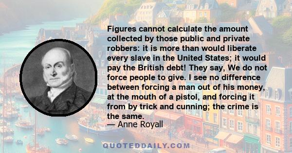 Figures cannot calculate the amount collected by those public and private robbers: it is more than would liberate every slave in the United States; it would pay the British debt! They say, We do not force people to