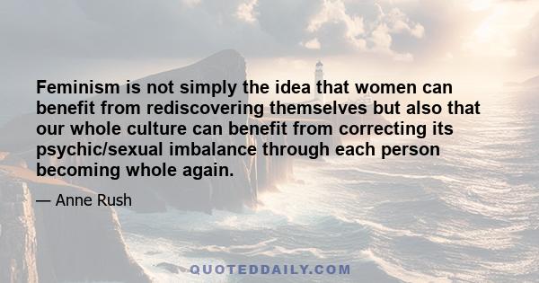 Feminism is not simply the idea that women can benefit from rediscovering themselves but also that our whole culture can benefit from correcting its psychic/sexual imbalance through each person becoming whole again.