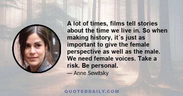 A lot of times, films tell stories about the time we live in. So when making history, it´s just as important to give the female perspective as well as the male. We need female voices. Take a risk. Be personal.