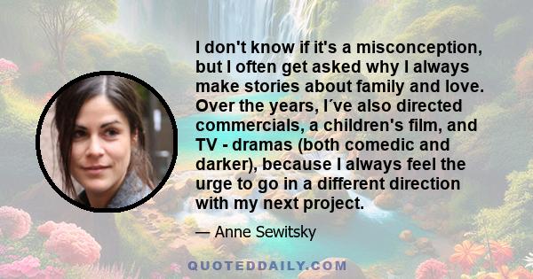 I don't know if it's a misconception, but I often get asked why I always make stories about family and love. Over the years, I´ve also directed commercials, a children's film, and TV - dramas (both comedic and darker),