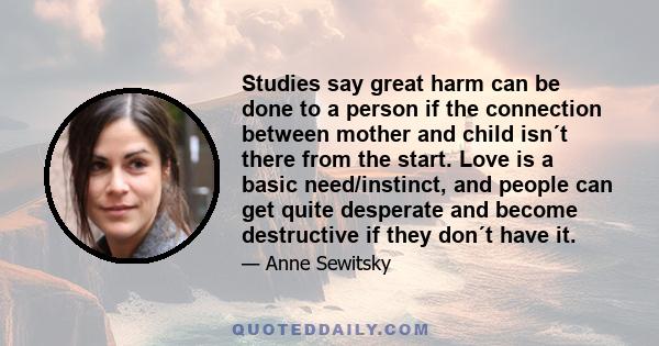 Studies say great harm can be done to a person if the connection between mother and child isn´t there from the start. Love is a basic need/instinct, and people can get quite desperate and become destructive if they